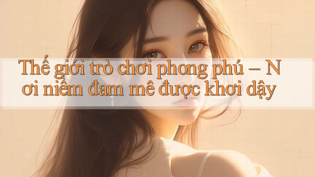 Thế giới trò chơi phong phú – Nơi niềm đam mê được khơi dậy