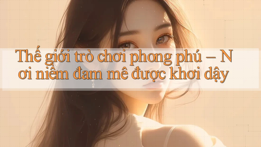 Thế giới trò chơi phong phú – Nơi niềm đam mê được khơi dậy Thế giới trò chơi phong phú – Nơi niềm đam mê được khơi dậy