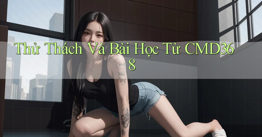 Thử Thách Và Bài Học Từ CMD368 Thử Thách Và Bài Học Từ CMD368
