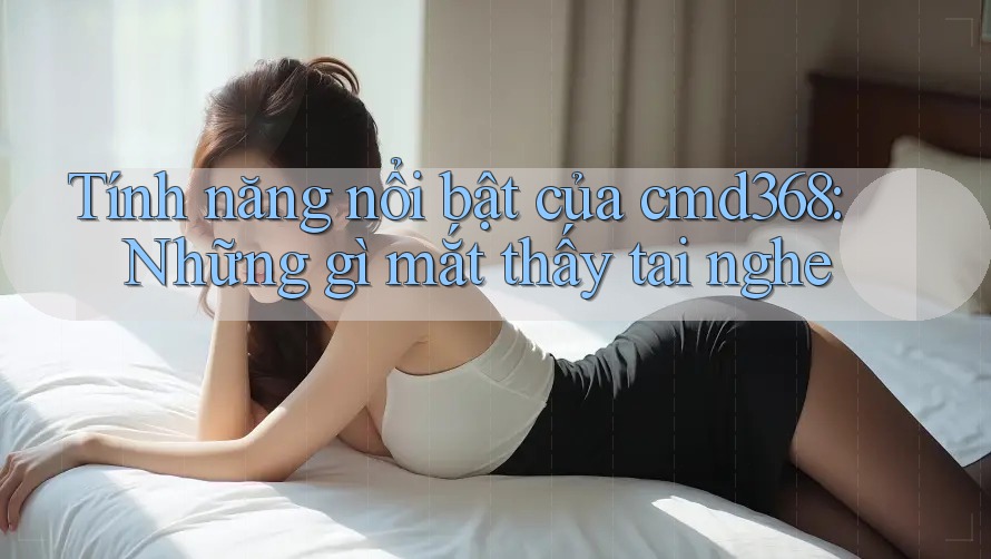 Tính năng nổi bật của cmd368: Những gì mắt thấy tai nghe