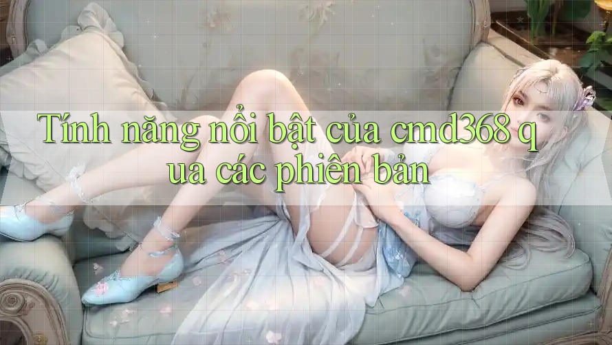 Tính năng nổi bật của cmd368 qua các phiên bản Tính năng nổi bật của cmd368 qua các phiên bản