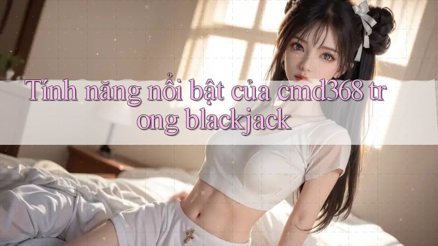 Tính năng nổi bật của cmd368 trong blackjack