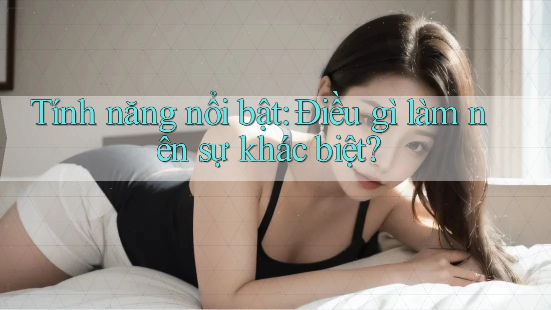 Tính năng nổi bật: điều gì làm nên sự khác biệt? Tính năng nổi bật: điều gì làm nên sự khác biệt?