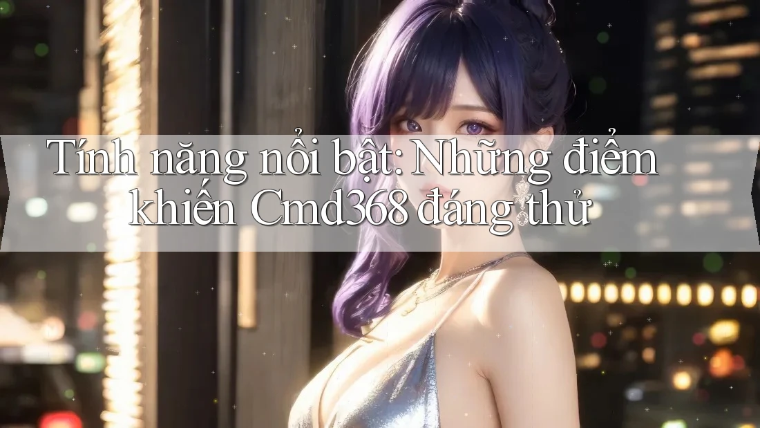 Tính năng nổi bật: Những điểm khiến Cmd368 đáng thử