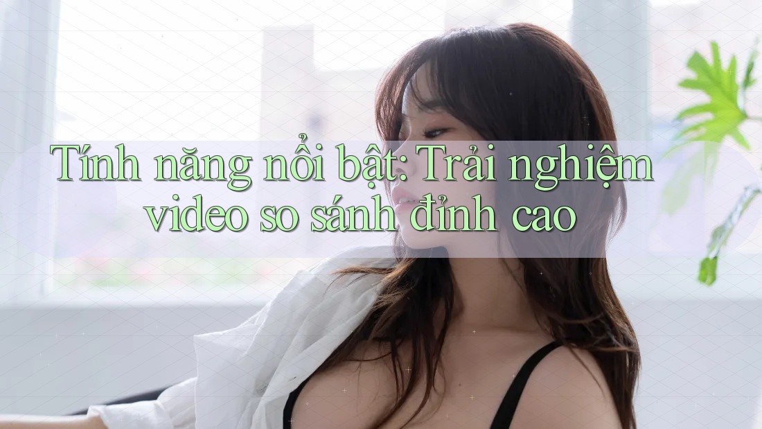 Tính năng nổi bật: Trải nghiệm video so sánh đỉnh cao