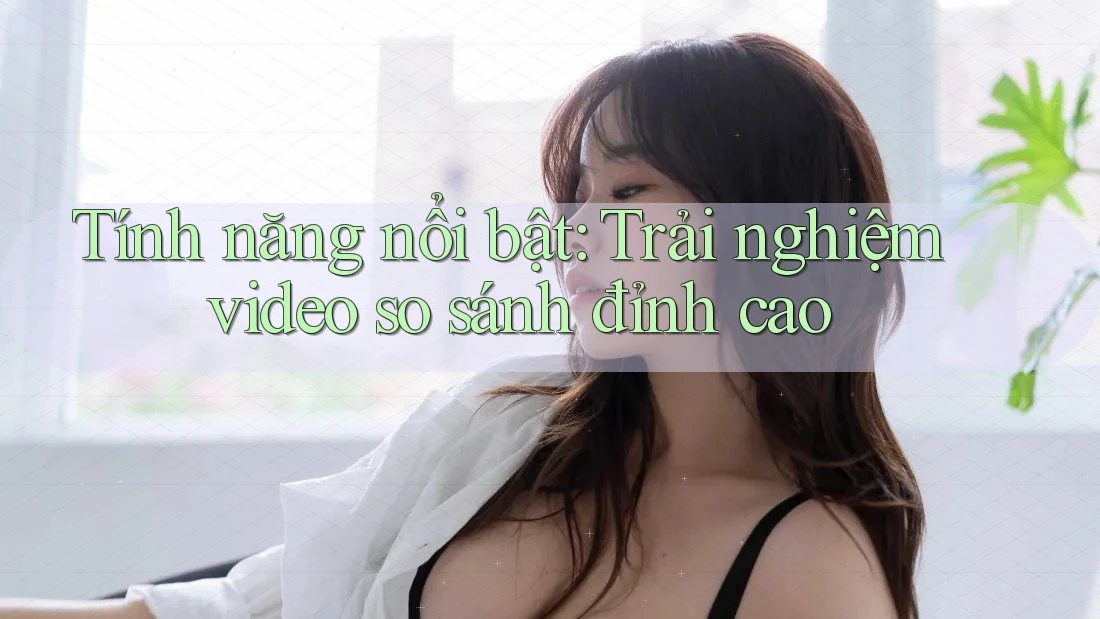 Tính năng nổi bật: Trải nghiệm video so sánh đỉnh cao Tính năng nổi bật: Trải nghiệm video so sánh đỉnh cao