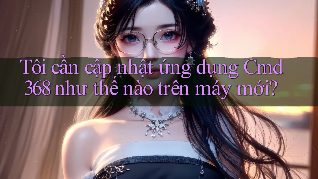 Tôi cần cập nhật ứng dụng Cmd368 như thế nào trên máy mới?