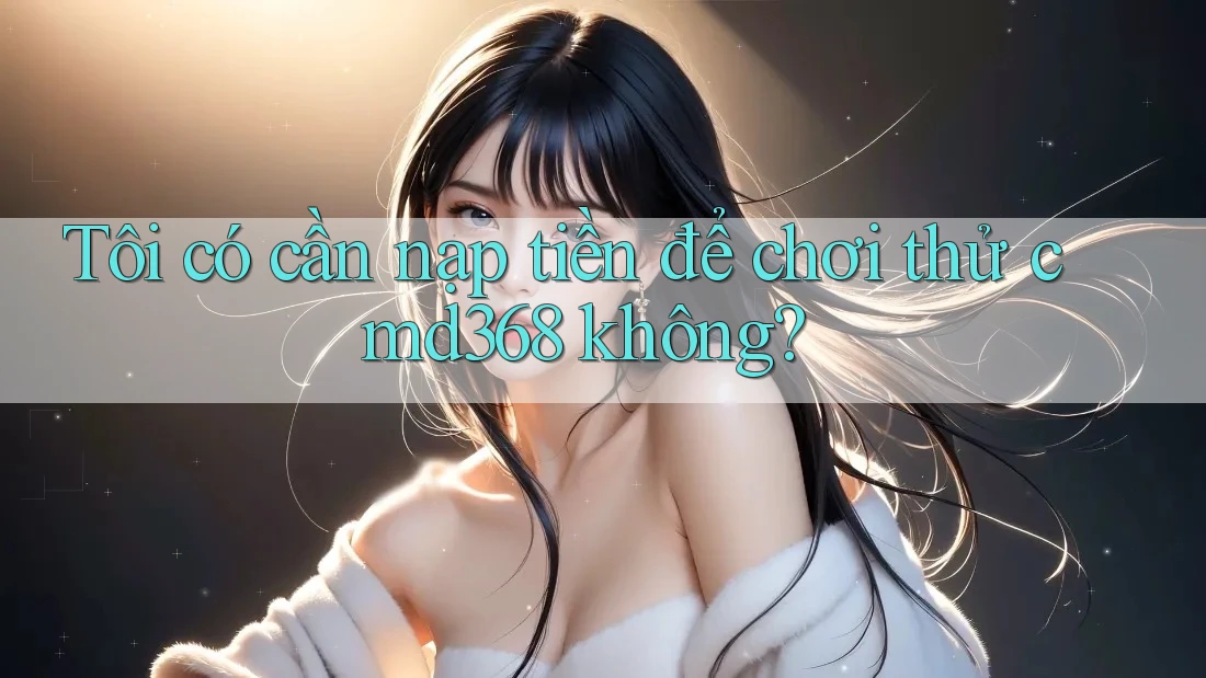 Tôi có cần nạp tiền để chơi thử cmd368 không?