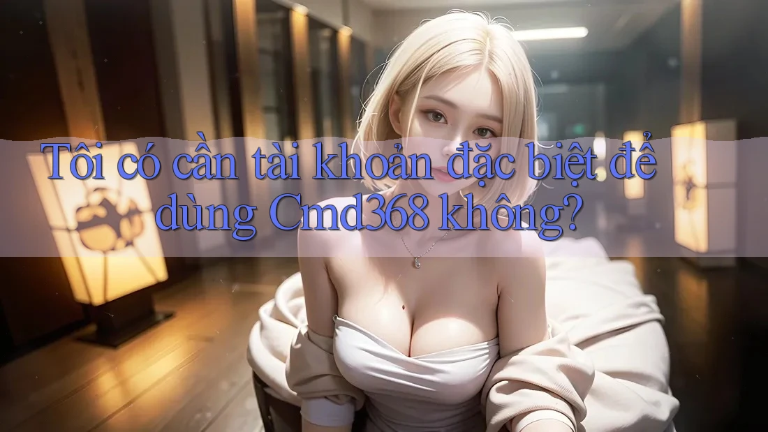 Tôi có cần tài khoản đặc biệt để dùng Cmd368 không?