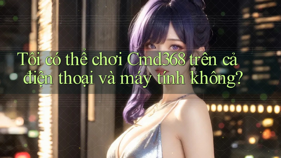 Tôi có thể chơi Cmd368 trên cả điện thoại và máy tính không?