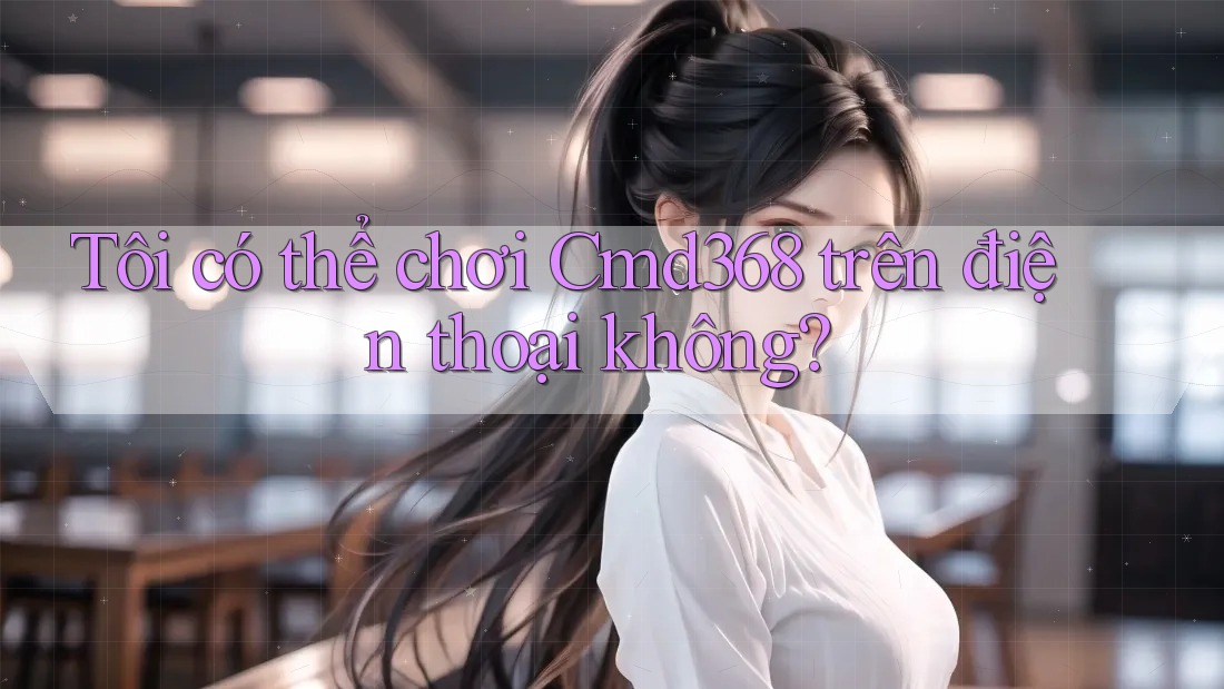 Tôi có thể chơi Cmd368 trên điện thoại không? Tôi có thể chơi Cmd368 trên điện thoại không?
