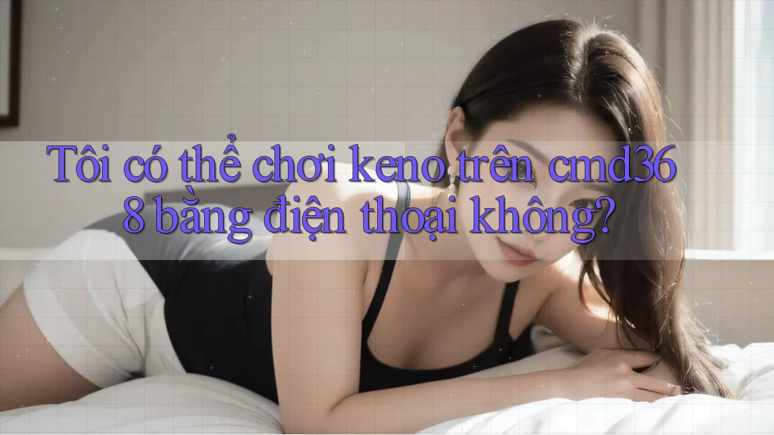 Tôi có thể chơi keno trên cmd368 bằng điện thoại không?