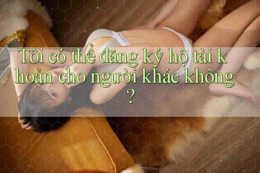 Tôi có thể đăng ký hộ tài khoản cho người khác không? Tôi có thể đăng ký hộ tài khoản cho người khác không?