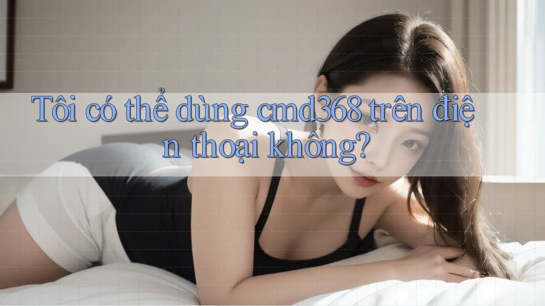 Tôi có thể dùng cmd368 trên điện thoại không? Tôi có thể dùng cmd368 trên điện thoại không?