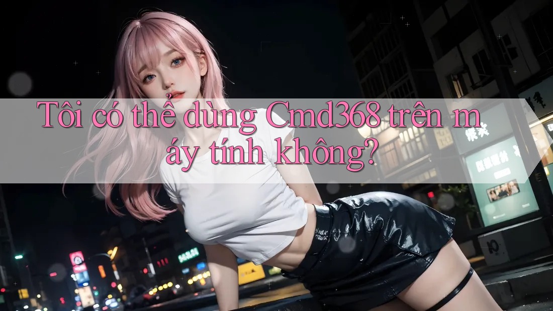 Tôi có thể dùng Cmd368 trên máy tính không? Tôi có thể dùng Cmd368 trên máy tính không?