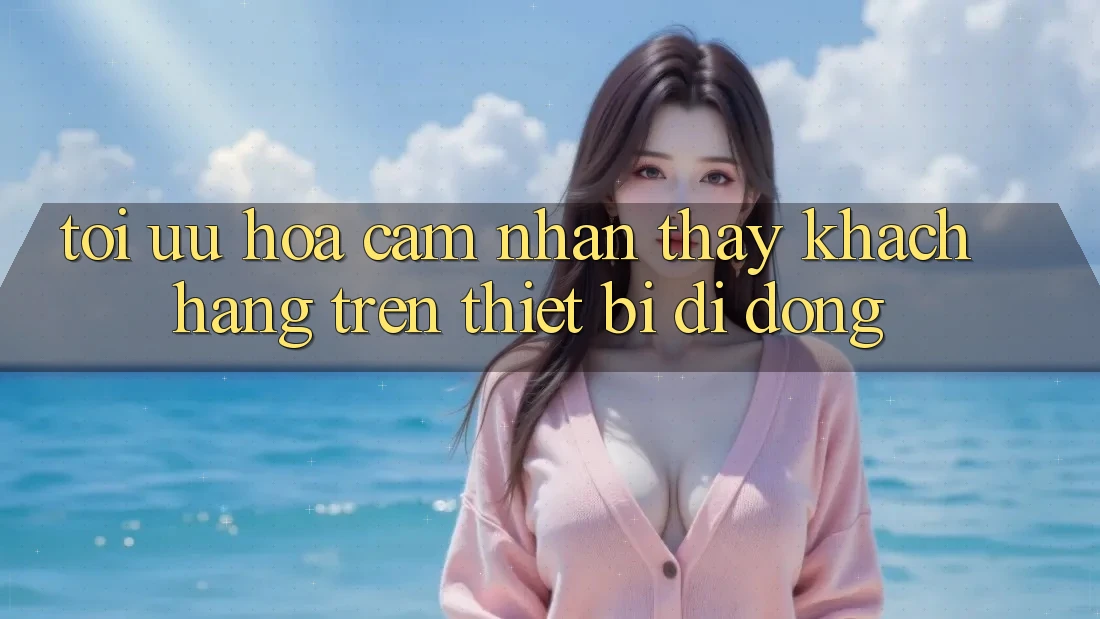 Tối Ưu Hóa Cảm nhận thấy Khách hàng Trên Thiết Bị Di Động Tối Ưu Hóa Cảm nhận thấy Khách hàng Trên Thiết Bị Di Động