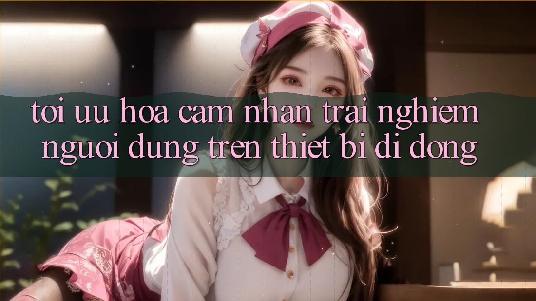 Tối Ưu Hóa Cảm nhận trải nghiệm Người Dùng Trên Thiết Bị Di Động Tối Ưu Hóa Cảm nhận trải nghiệm Người Dùng Trên Thiết Bị Di Động