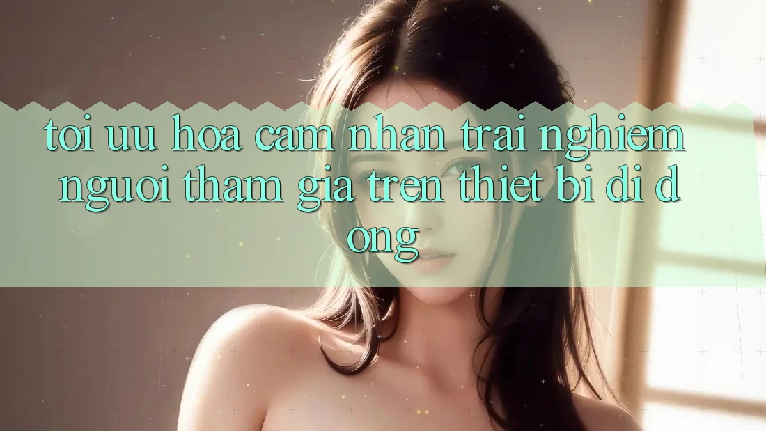 Tối Ưu Hóa Cảm nhận trải nghiệm Người tham gia Trên Thiết Bị Di Động
