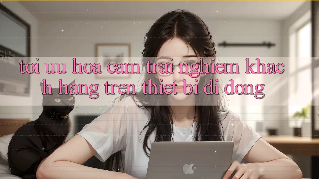 Tối Ưu Hóa Cảm trải nghiệm Khách hàng Trên Thiết Bị Di Động Tối Ưu Hóa Cảm trải nghiệm Khách hàng Trên Thiết Bị Di Động