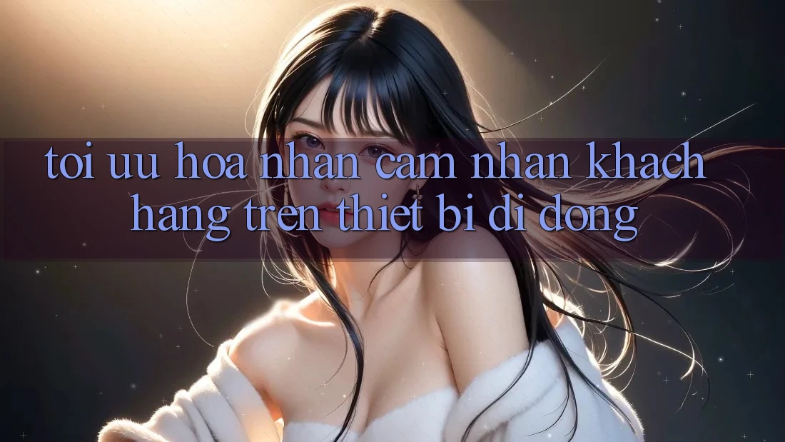 Tối Ưu Hóa Nhận cảm nhận Khách hàng Trên Thiết Bị Di Động Tối Ưu Hóa Nhận cảm nhận Khách hàng Trên Thiết Bị Di Động