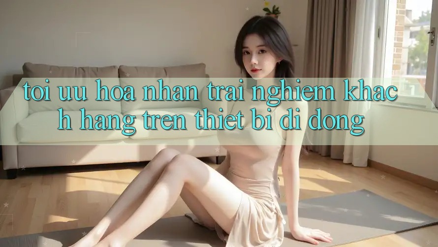 Tối Ưu Hóa Nhận trải nghiệm Khách hàng Trên Thiết Bị Di Động Tối Ưu Hóa Nhận trải nghiệm Khách hàng Trên Thiết Bị Di Động