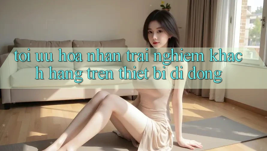Tối Ưu Hóa Nhận trải nghiệm Khách hàng Trên Thiết Bị Di Động