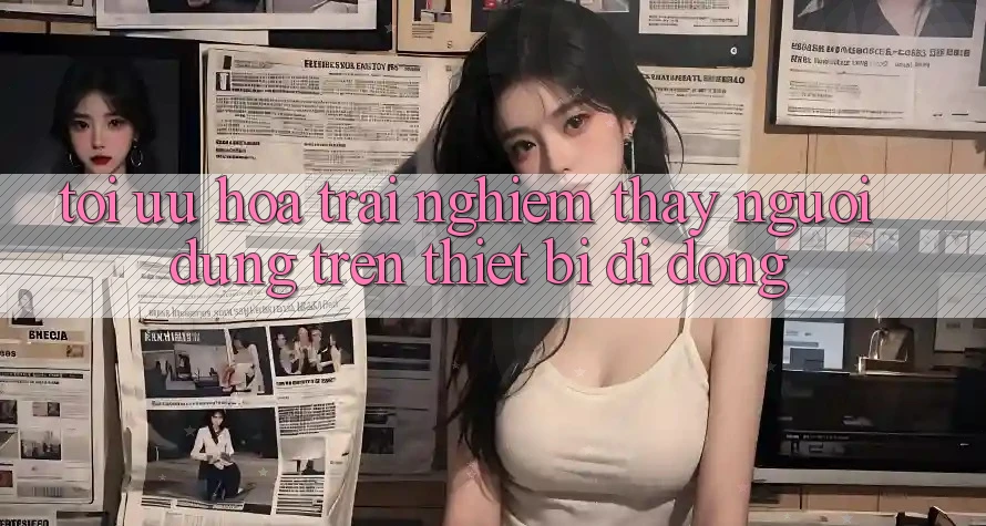 Tối Ưu Hóa Trải nghiệm thấy Người Dùng Trên Thiết Bị Di Động