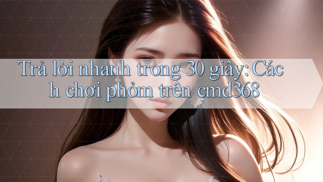 Trả lời nhanh trong 30 giây: Cách chơi phỏm trên cmd368 Trả lời nhanh trong 30 giây: Cách chơi phỏm trên cmd368
