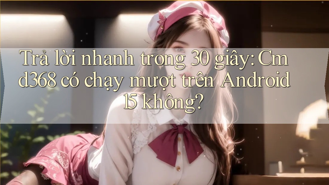 Trả lời nhanh trong 30 giây: Cmd368 có chạy mượt trên Android 15 không?