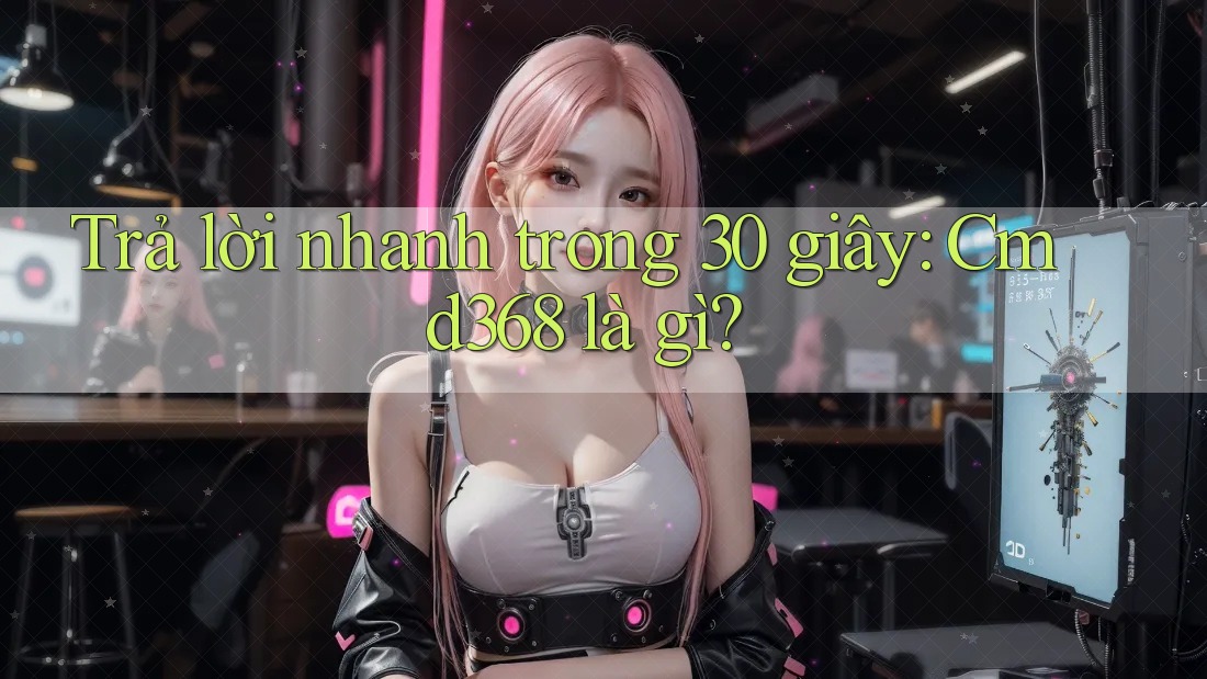 Trả lời nhanh trong 30 giây: cmd368 là gì?