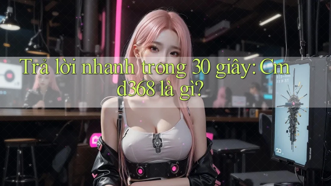 Trả lời nhanh trong 30 giây - Cmd368 là gì?