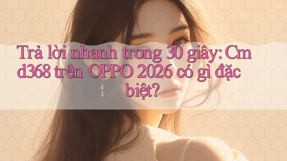 Trả lời nhanh trong 30 giây: Cmd368 trên OPPO 2026 có gì đặc biệt?