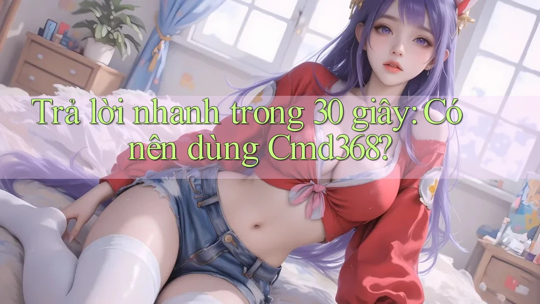 Trả lời nhanh trong 30 giây: có nên dùng cmd368?