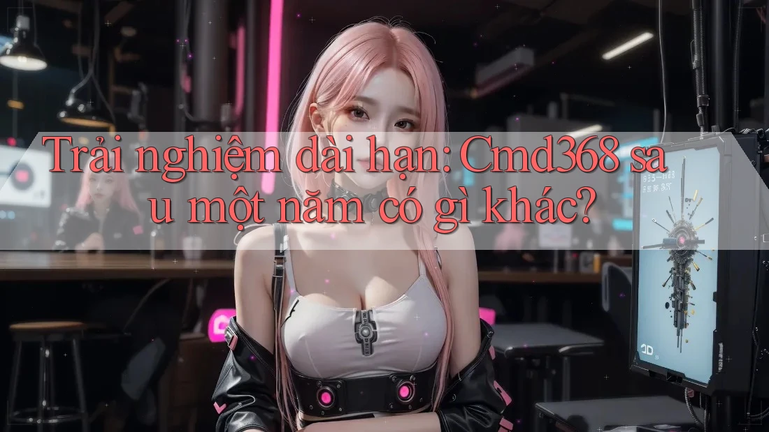 Trải nghiệm dài hạn: Cmd368 sau một năm có gì khác?