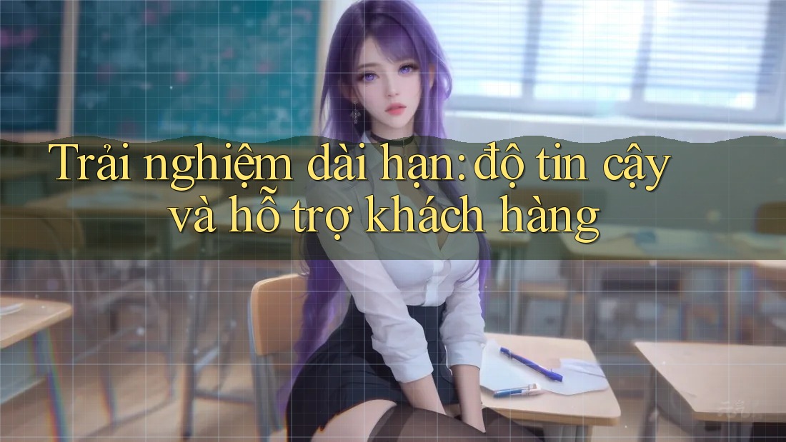 Trải nghiệm dài hạn: độ tin cậy và hỗ trợ khách hàng