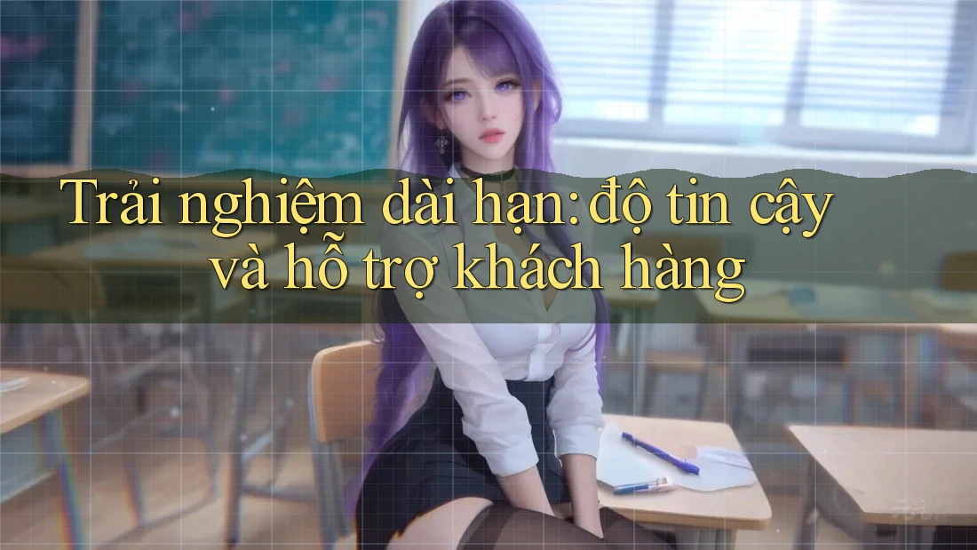 Trải nghiệm dài hạn: độ tin cậy và hỗ trợ khách hàng
