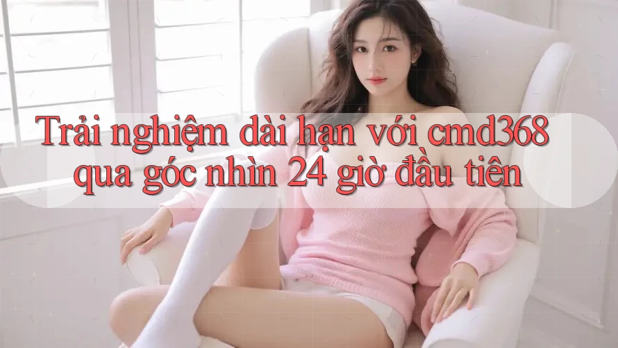 Trải nghiệm dài hạn với cmd368 qua góc nhìn 24 giờ đầu tiên Trải nghiệm dài hạn với cmd368 qua góc nhìn 24 giờ đầu tiên
