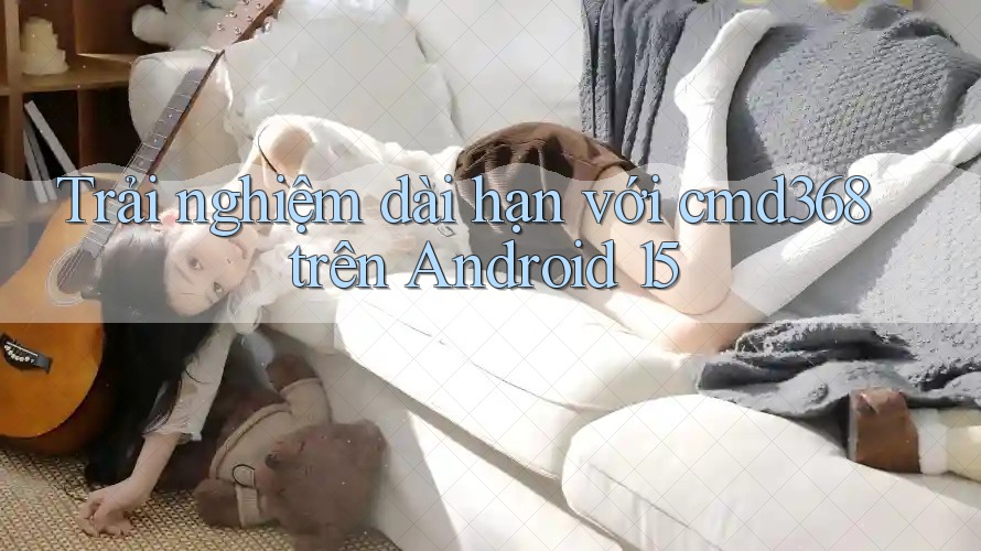 Trải nghiệm dài hạn với cmd368 trên Android 15