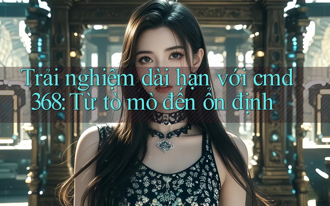 Trải nghiệm dài hạn với cmd368: Từ tò mò đến ổn định Trải nghiệm dài hạn với cmd368: Từ tò mò đến ổn định