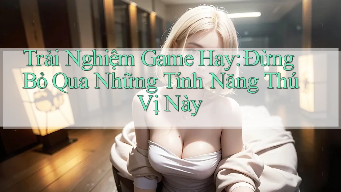 Trải Nghiệm Game Hay: Đừng Bỏ Qua Những Tính Năng Thú Vị Này