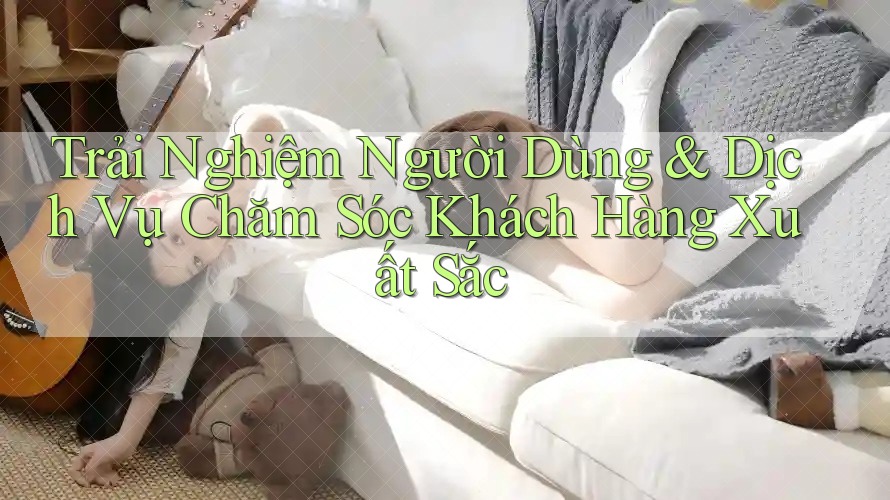 Trải Nghiệm Người Dùng & Dịch Vụ Chăm Sóc Khách Hàng Xuất Sắc Trải Nghiệm Người Dùng & Dịch Vụ Chăm Sóc Khách Hàng Xuất Sắc