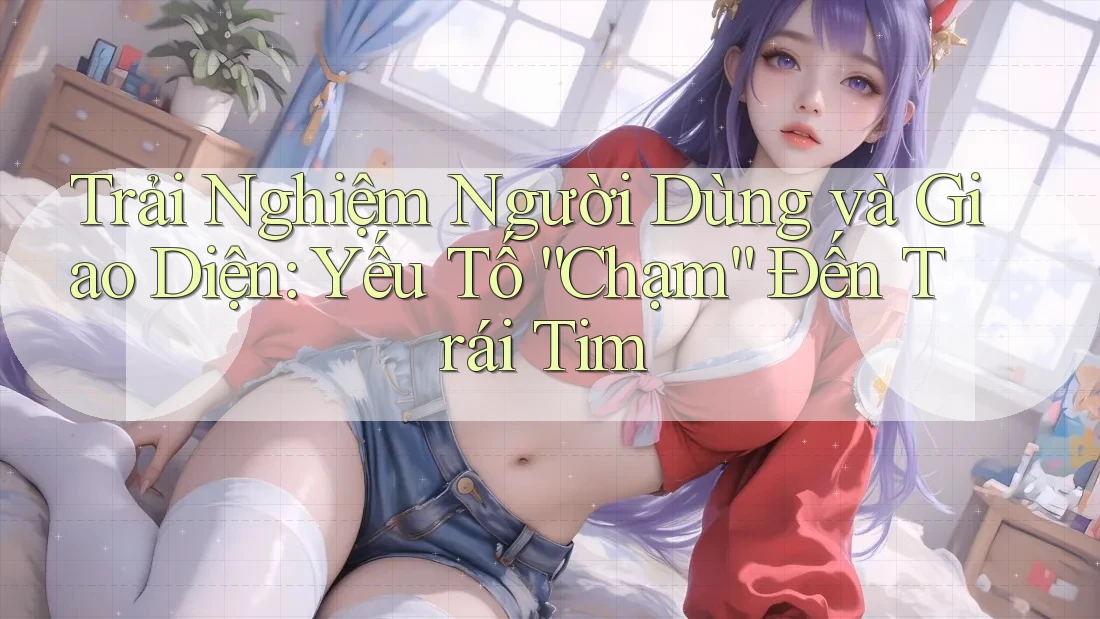 Trải Nghiệm Người Dùng và Giao Diện: Yếu Tố “Chạm” Đến Trái Tim Trải Nghiệm Người Dùng và Giao Diện: Yếu Tố “Chạm” Đến Trái Tim