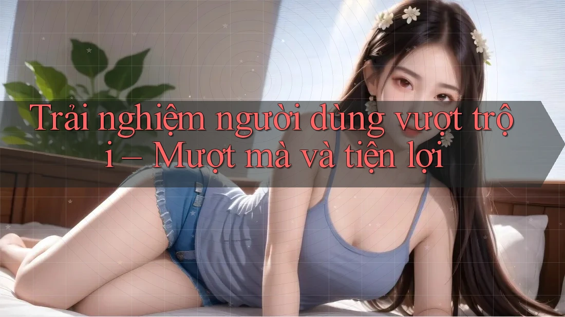 Trải nghiệm người dùng vượt trội – Mượt mà và tiện lợi