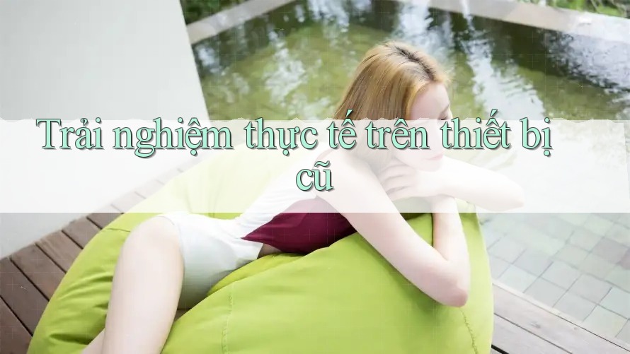 Trải nghiệm thực tế trên thiết bị cũ