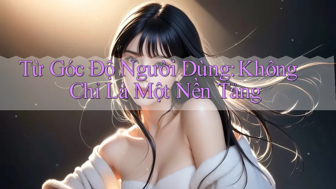 Từ Góc Độ Người Dùng: Không Chỉ Là Một Nền Tảng