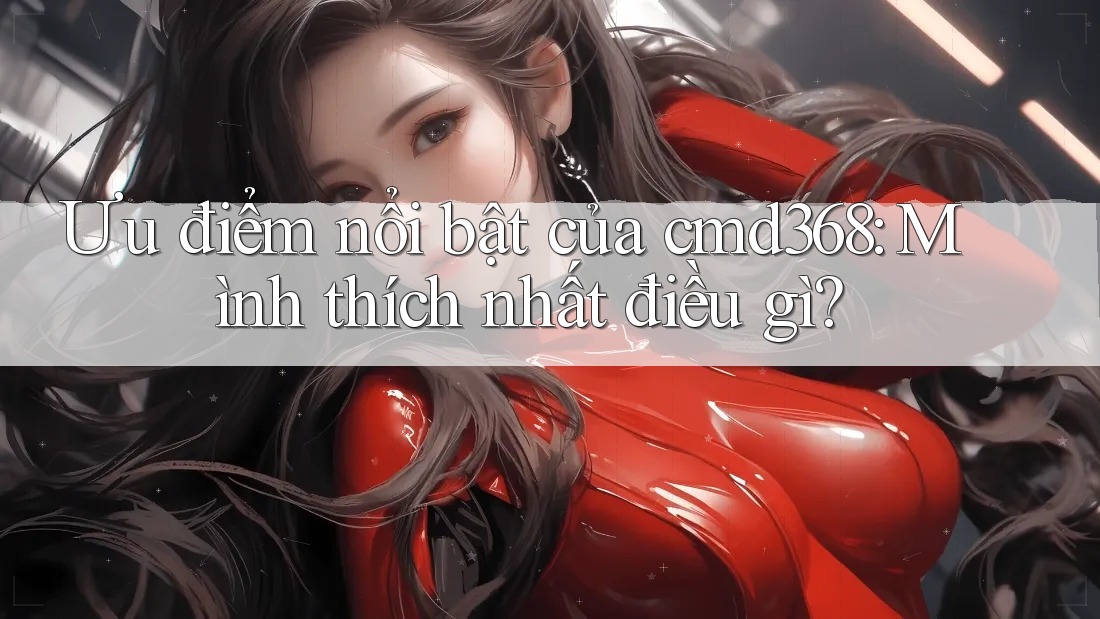 Ưu điểm nổi bật của cmd368: Mình thích nhất điều gì?