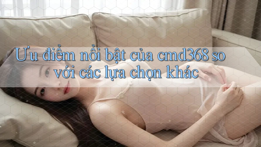Ưu điểm nổi bật của cmd368 so với các lựa chọn khác