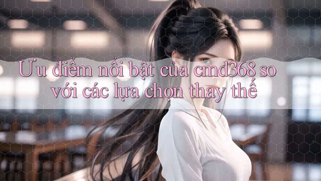 Ưu điểm nổi bật của cmd368 so với các lựa chọn thay thế