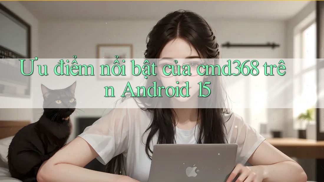 Ưu điểm nổi bật của cmd368 trên Android 15