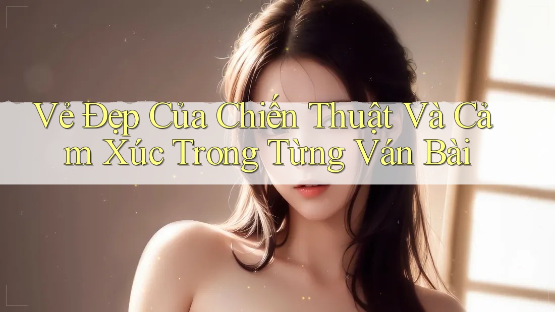 Vẻ Đẹp Của Chiến Thuật Và Cảm Xúc Trong Từng Ván Bài